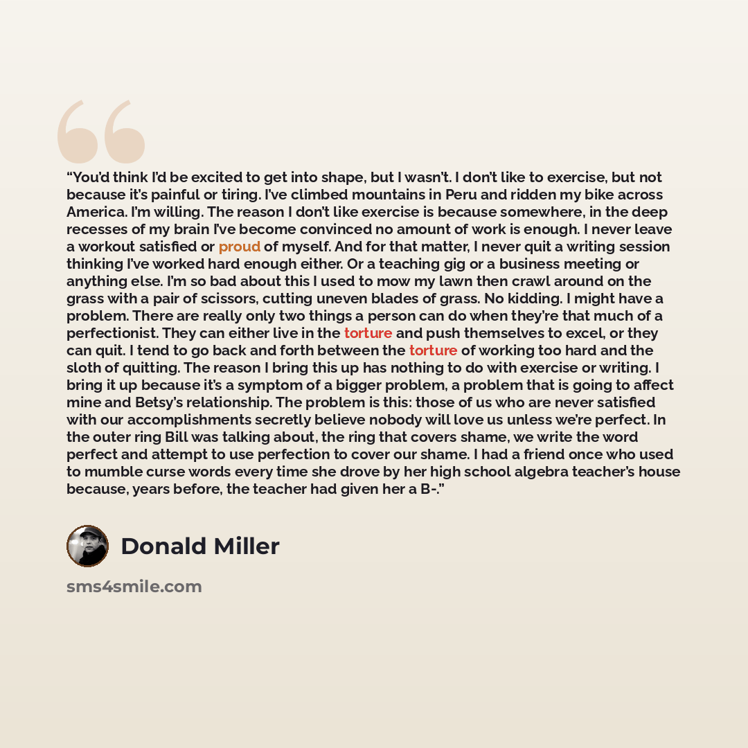 “You’d think I’d be excited to get into shape, but I wasn’t. I don’t like to exercise, but not because it’s painful or tiring. I’ve climbed mountains in Peru and ridden my bike across America. I’m willing. The reason I don’t like exercise is because somewhere, in the deep recesses of my brain I’ve…” quote by Donald Miller