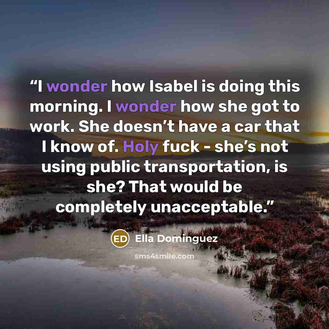 “I wonder how Isabel is doing this morning. I wonder how she got to work. She doesn’t have a car that I know of. Holy fuck - she’s not using public transportation, is she? That would be completely unacceptable.” quote by Ella Dominguez