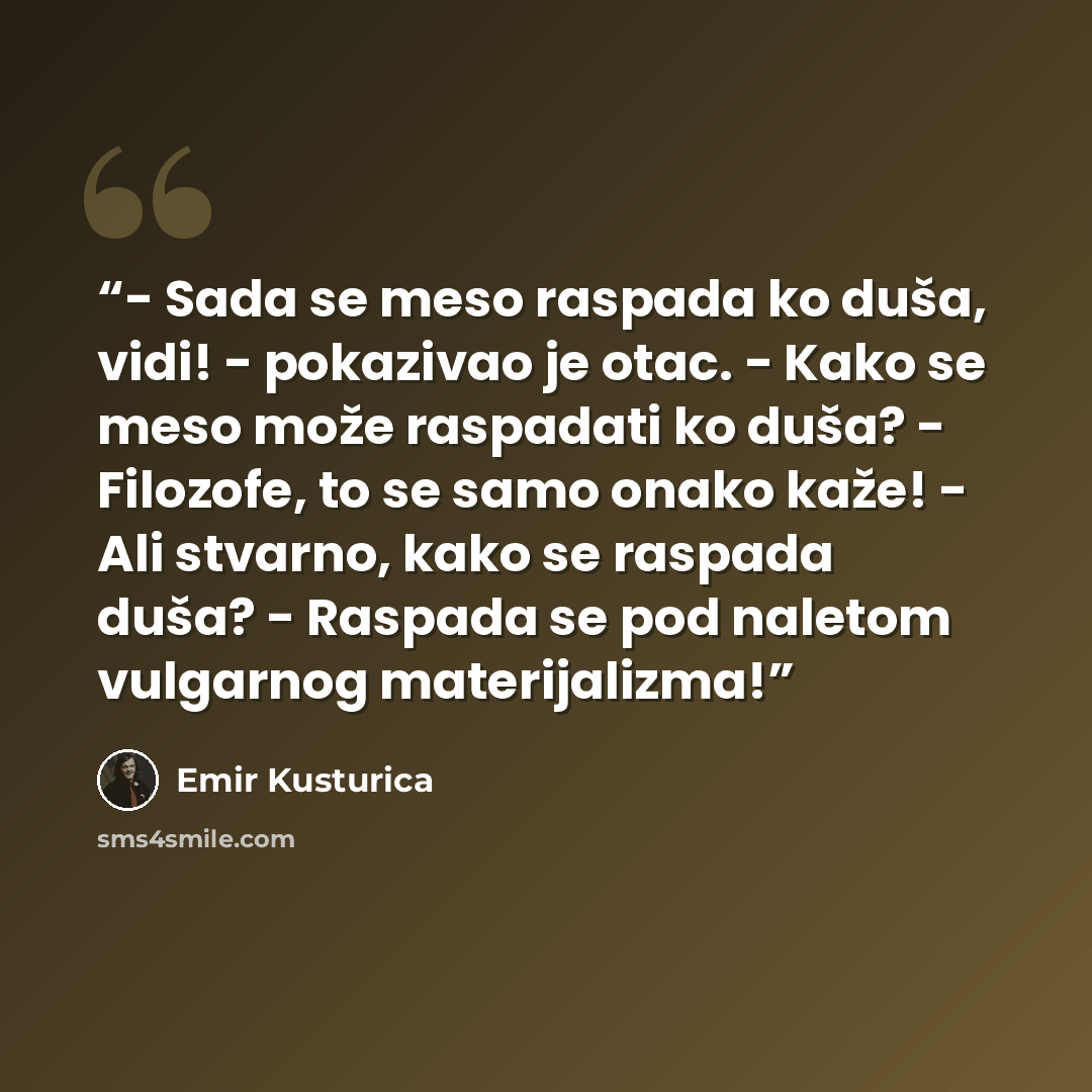 “- Sada se meso raspada ko duša, vidi! - pokazivao je otac. - Kako se meso može raspadati ko duša? - Filozofe, to se samo onako kaže! - Ali stvarno, kako se raspada duša? - Raspada se pod naletom vulgarnog materijalizma!” quote by Emir Kusturica