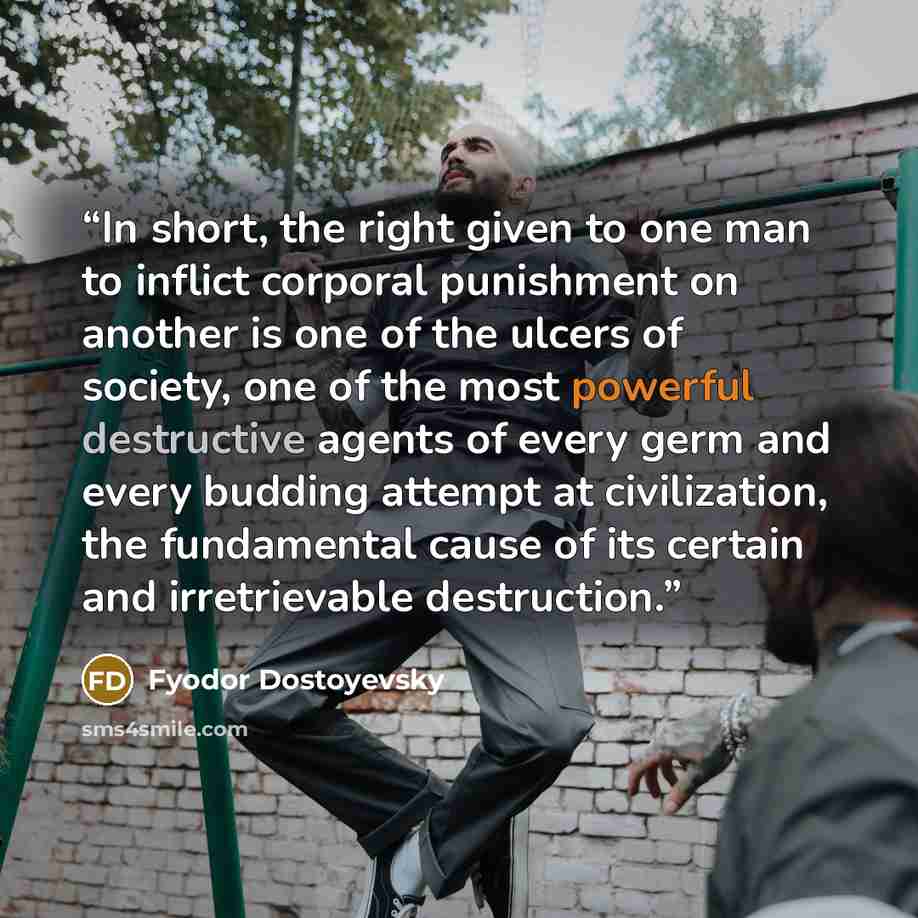 “In short, the right given to one man to inflict corporal punishment on another is one of the ulcers of society, one of the most powerful destructive agents of every germ and every budding attempt at civilization, the fundamental cause of its certain and irretrievable destruction.” quote by Fyodor Dostoyevsky