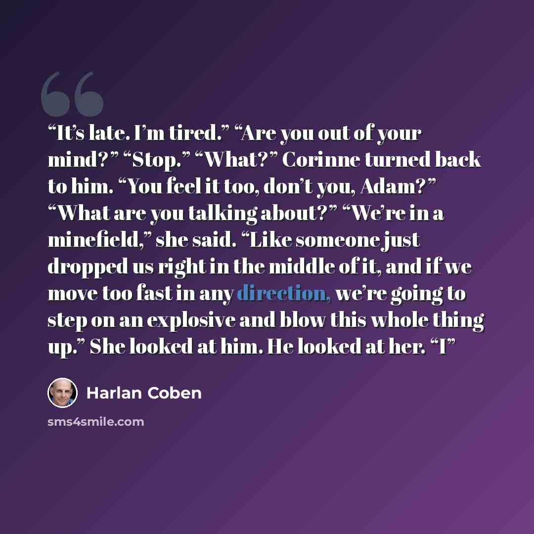 “It’s late. I’m tired.” “Are you out of your mind?” “Stop.” “What?” Corinne turned back to him. “You feel it too, don’t you, Adam?” “What are you talking about?” “We’re in a minefield,” she said. “Like someone just dropped us right in the middle of it, and if we move too fast in any direction…” quote by Harlan Coben