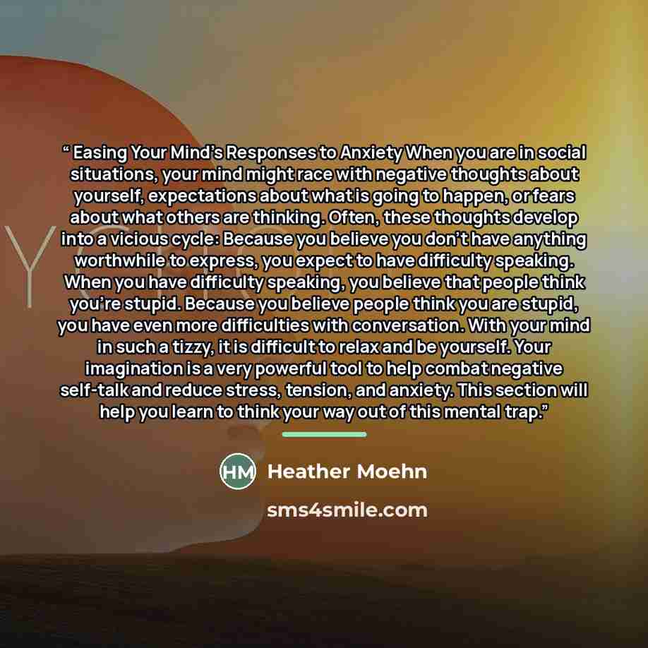 “Easing Your Mind’s Responses to Anxiety When you are in social situations, your mind might race with negative thoughts about yourself, expectations about what is going to happen, or fears about what others are thinking. Often, these thoughts develop into a vicious cycle: Because you believe you…” quote by Heather Moehn