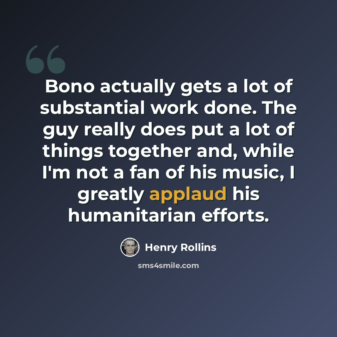 “Bono actually gets a lot of substantial work done. The guy really does put a lot of things together and, while I'm not a fan of his music, I greatly applaud his humanitarian efforts.” quote by Henry Rollins