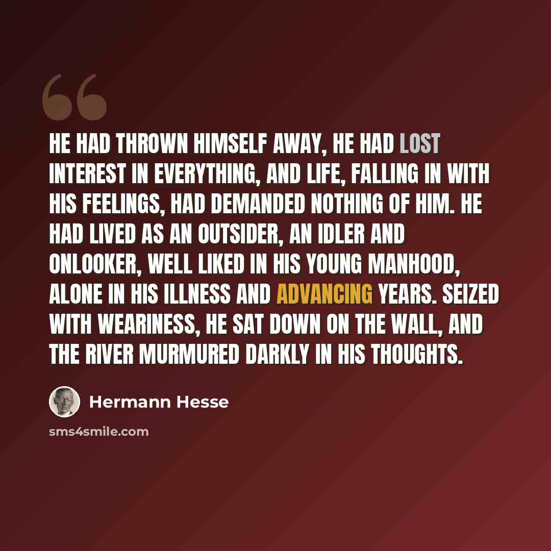 “He had thrown himself away, he had lost interest in everything, and life, falling in with his feelings, had demanded nothing of him. He had lived as an outsider, an idler and onlooker, well liked in his young manhood, alone in his illness and advancing years. Seized with weariness, he sat down on…” quote by Hermann Hesse