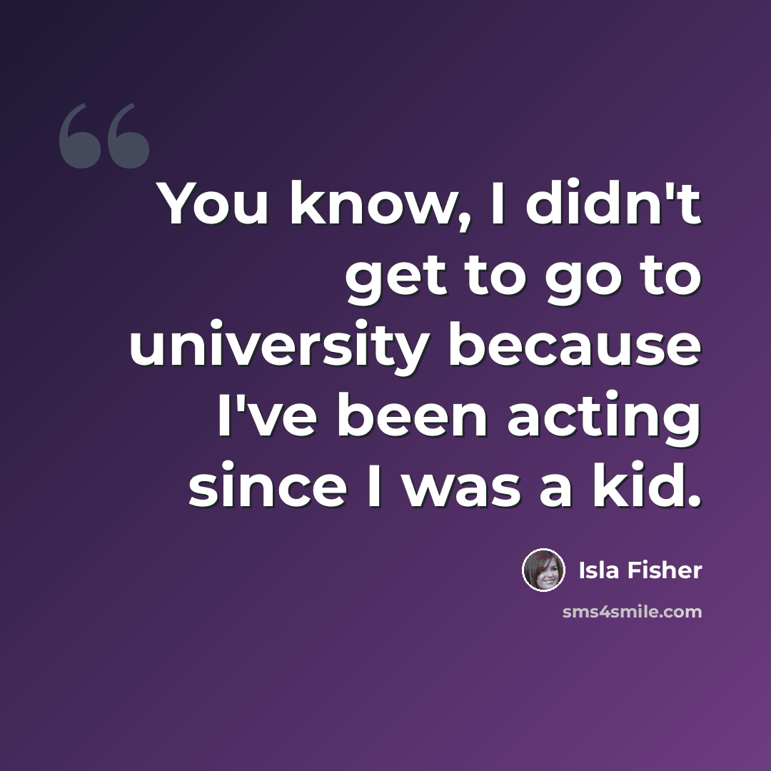 “You know, I didn't get to go to university because I've been acting since I was a kid.” quote by Isla Fisher