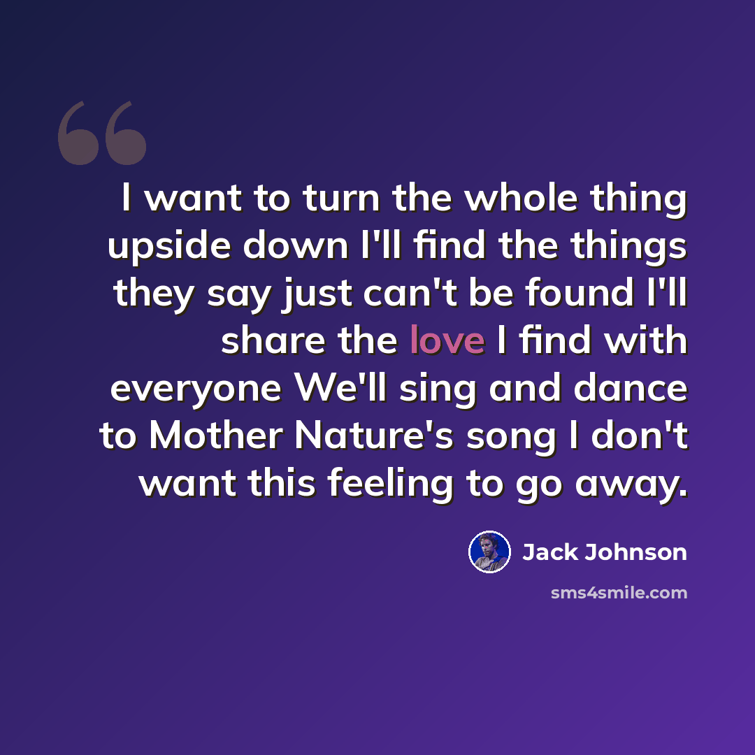 “I want to turn the whole thing upside down I'll find the things they say just can't be found I'll share the love I find with everyone We'll sing and dance to Mother Nature's song I don't want this feeling to go away.” quote by Jack Johnson