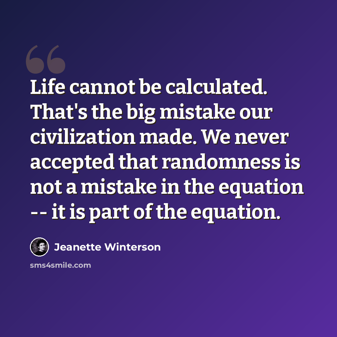“Life cannot be calculated. That's the big mistake our civilization made. We never accepted that randomness is not a mistake in the equation -- it is part of the equation.” quote by Jeanette Winterson