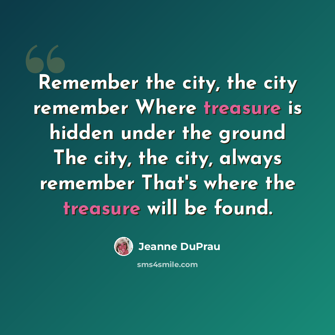“Remember the city, the city remember Where treasure is hidden under the ground The city, the city, always remember That's where the treasure will be found.” quote by Jeanne DuPrau