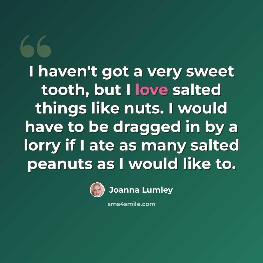 “I haven't got a very sweet tooth, but I love salted things like nuts. I would have to be dragged in by a lorry if I ate as many salted peanuts as I would like to.” quote by Joanna Lumley