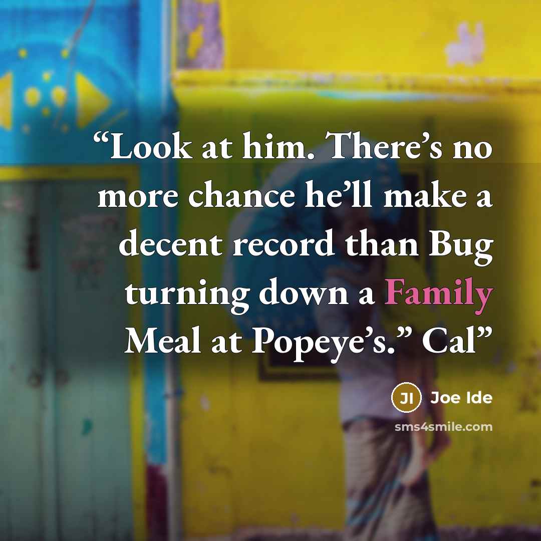 “Look at him. There’s no more chance he’ll make a decent record than Bug turning down a Family Meal at Popeye’s.” Cal” quote by Joe Ide