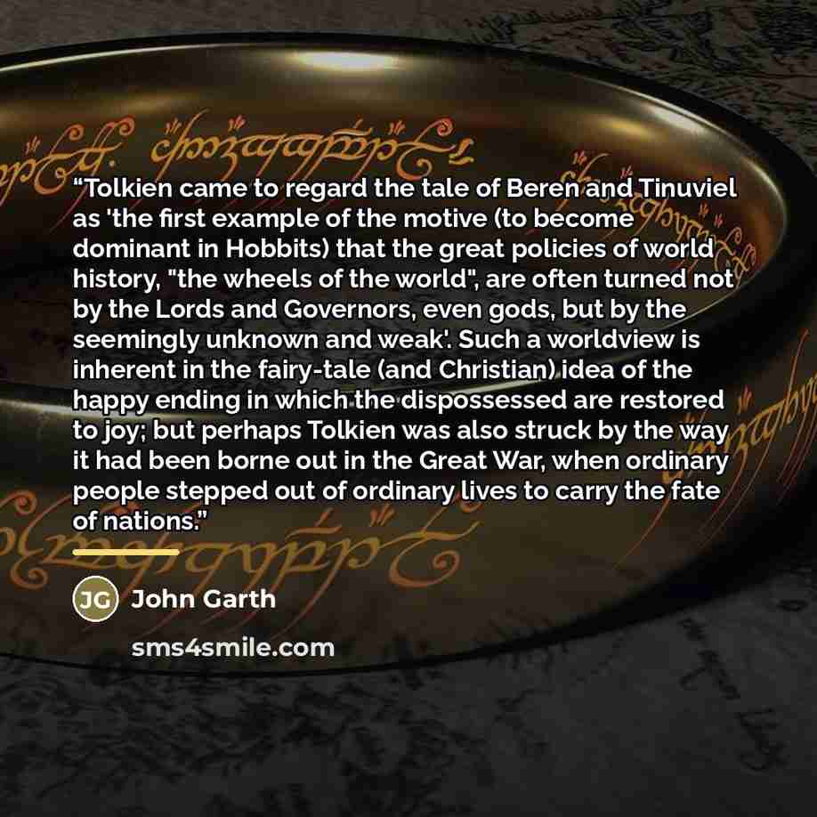 “Tolkien came to regard the tale of Beren and Tinuviel as 'the first example of the motive (to become dominant in Hobbits) that the great policies of world history, "the wheels of the world", are often turned not by the Lords and Governors, even gods, but by the seemingly unknown and weak'. Such a…” quote by John Garth