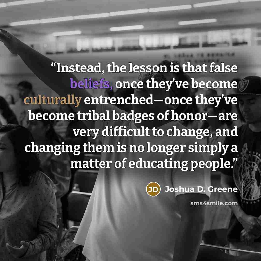 “Instead, the lesson is that false beliefs, once they’ve become culturally entrenched—once they’ve become tribal badges of honor—are very difficult to change, and changing them is no longer simply a matter of educating people.” quote by Joshua D. Greene