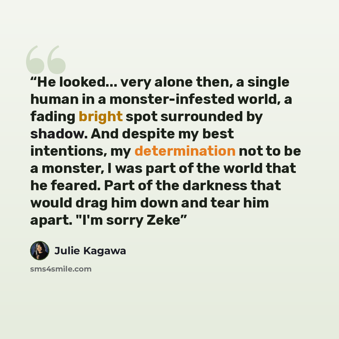 “He looked... very alone then, a single human in a monster-infested world, a fading bright spot surrounded by shadow. And despite my best intentions, my determination not to be a monster, I was part of the world that he feared. Part of the darkness that would drag him down and tear him apart. "I'm…” quote by Julie Kagawa