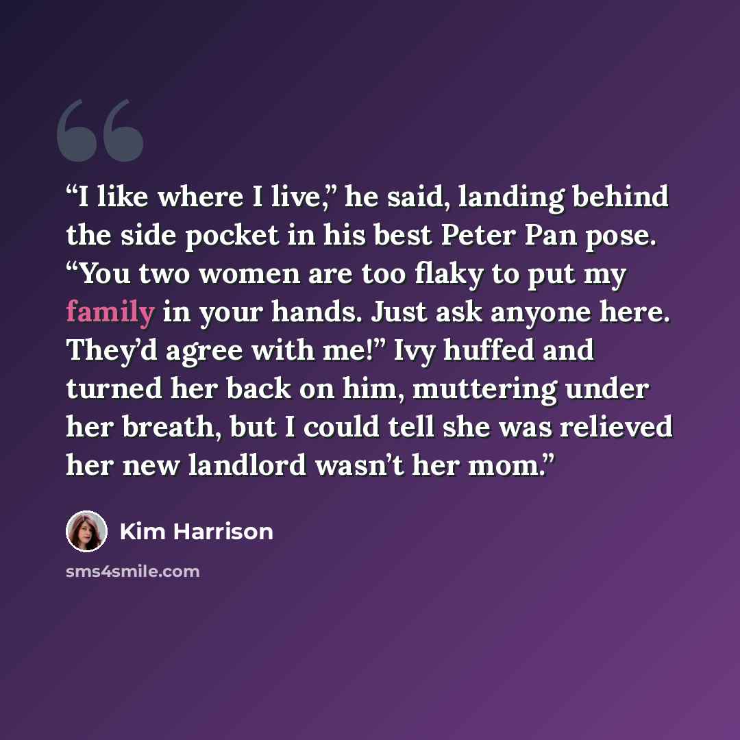 “I like where I live,” he said, landing behind the side pocket in his best Peter Pan pose. “You two women are too flaky to put my family in your hands. Just ask anyone here. They’d agree with me!” Ivy huffed and turned her back on him, muttering under her breath, but I could tell she was relieved…” quote by Kim Harrison