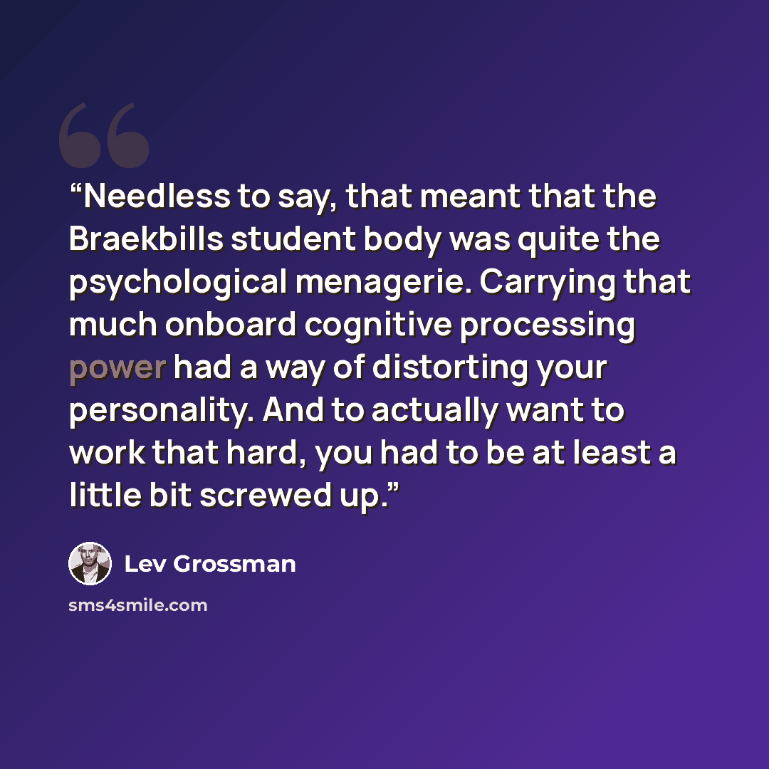 “Needless to say, that meant that the Braekbills student body was quite the psychological menagerie. Carrying that much onboard cognitive processing power had a way of distorting your personality. And to actually want to work that hard, you had to be at least a little bit screwed up.” quote by Lev Grossman