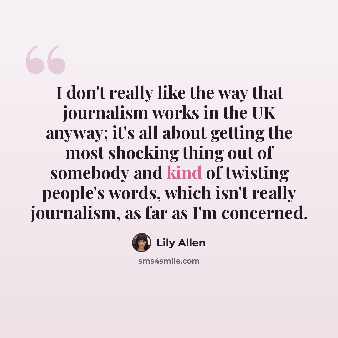 “I don't really like the way that journalism works in the UK anyway; it's all about getting the most shocking thing out of somebody and kind of twisting people's words, which isn't really journalism, as far as I'm concerned.” quote by Lily Allen