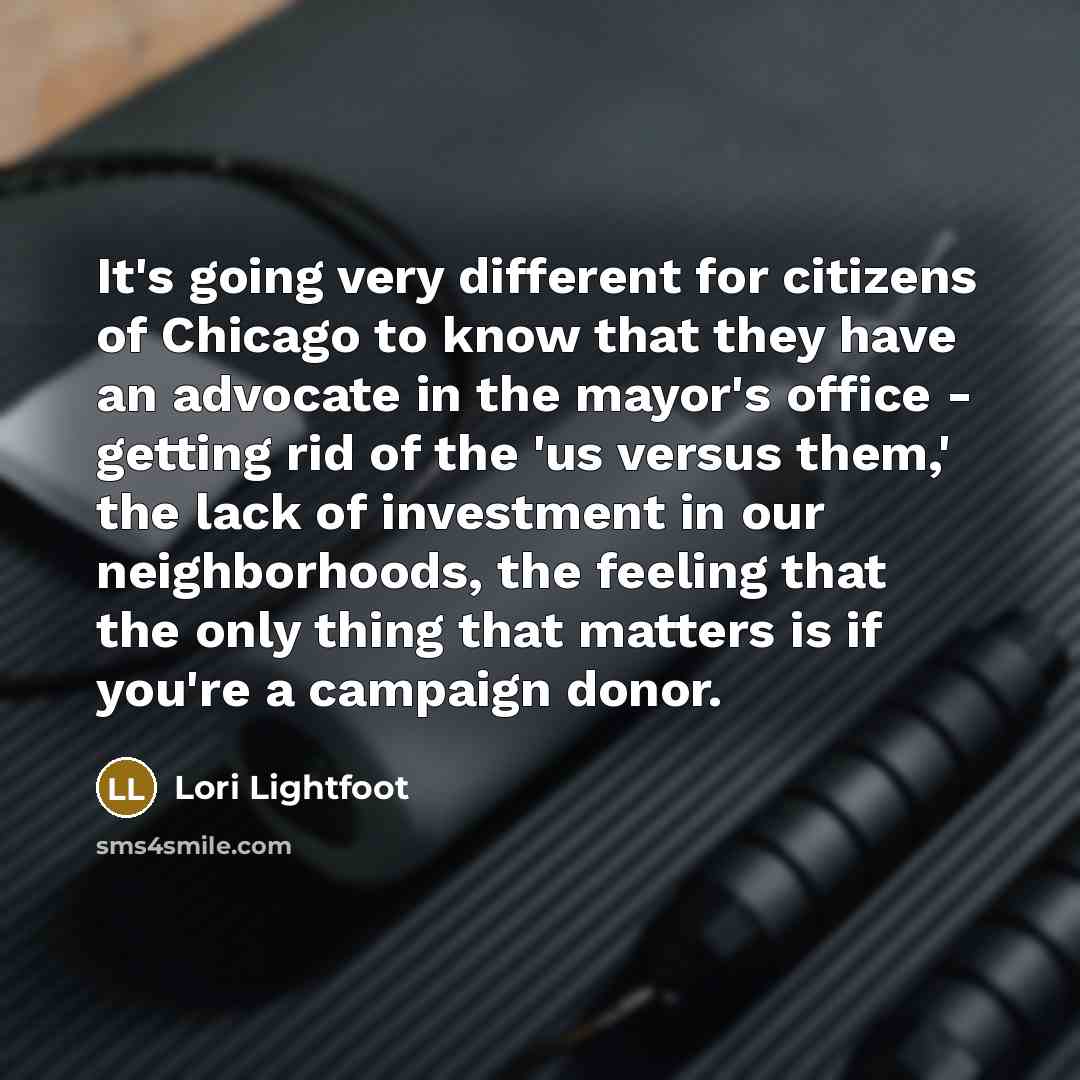 “It's going very different for citizens of Chicago to know that they have an advocate in the mayor's office - getting rid of the 'us versus them,' the lack of investment in our neighborhoods, the feeling that the only thing that matters is if you're a campaign donor.” quote by Lori Lightfoot