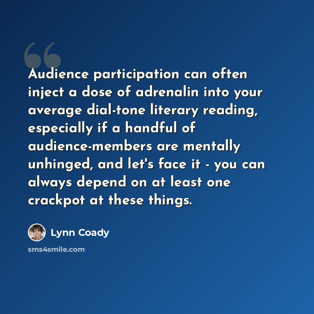 “Audience participation can often inject a dose of adrenalin into your average dial-tone literary reading, especially if a handful of audience-members are mentally unhinged, and let's face it - you can always depend on at least one crackpot at these things.” quote by Lynn Coady