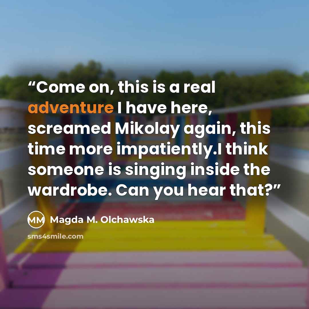 “Come on, this is a real adventure I have here, screamed Mikolay again, this time more impatiently.I think someone is singing inside the wardrobe. Can you hear that?” quote by Magda M. Olchawska