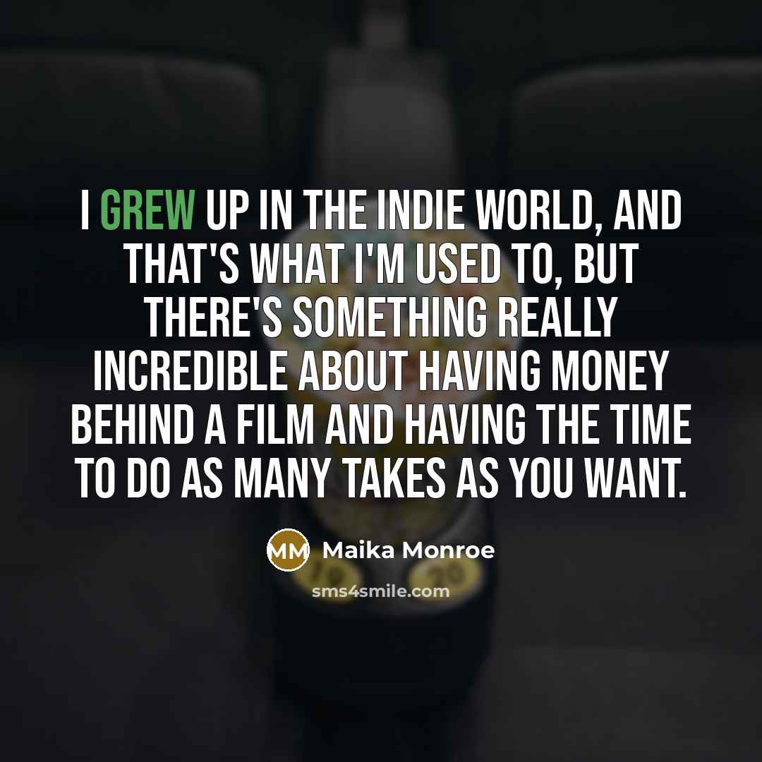 “I grew up in the indie world, and that's what I'm used to, but there's something really incredible about having money behind a film and having the time to do as many takes as you want.” quote by Maika Monroe