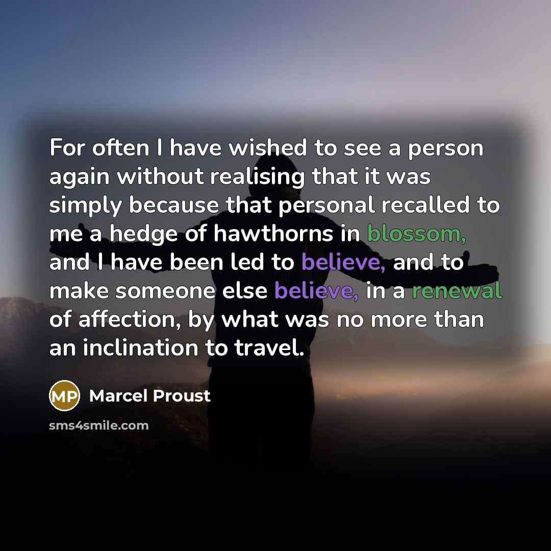 “For often I have wished to see a person again without realising that it was simply because that personal recalled to me a hedge of hawthorns in blossom, and I have been led to believe, and to make someone else believe, in a renewal of affection, by what was no more than an inclination to travel.” quote by Marcel Proust