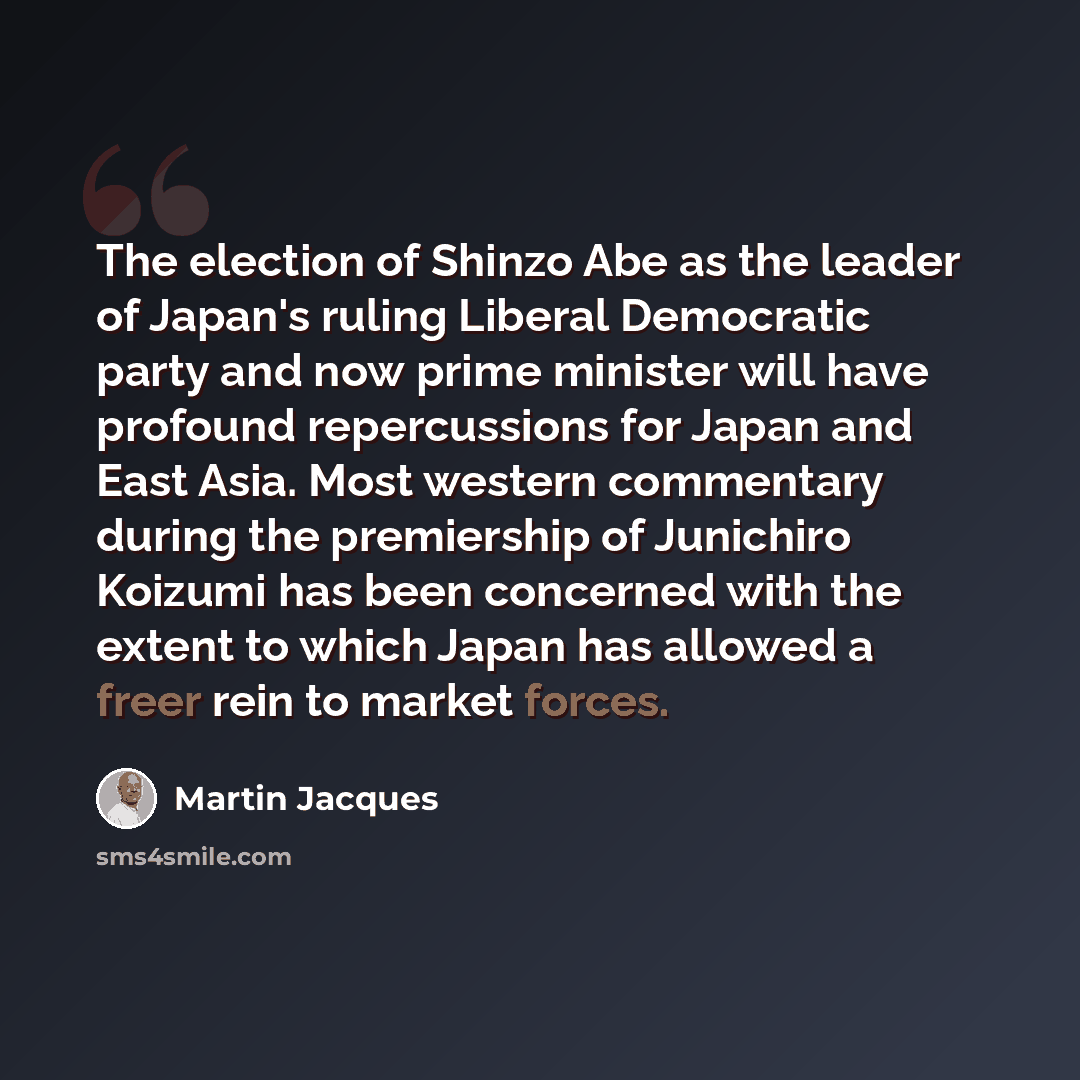 “The election of Shinzo Abe as the leader of Japan's ruling Liberal Democratic party and now prime minister will have profound repercussions for Japan and East Asia. Most western commentary during the premiership of Junichiro Koizumi has been concerned with the extent to which Japan has allowed a…” quote by Martin Jacques