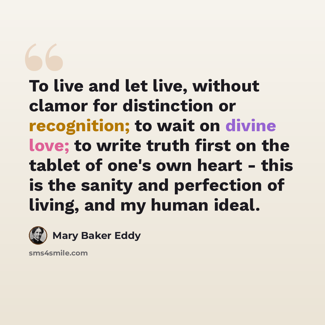 “To live and let live, without clamor for distinction or recognition; to wait on divine love; to write truth first on the tablet of one's own heart - this is the sanity and perfection of living, and my human ideal.” quote by Mary Baker Eddy