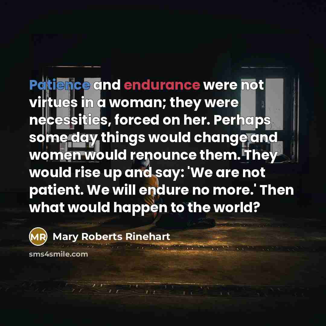 “Patience and endurance were not virtues in a woman; they were necessities, forced on her. Perhaps some day things would change and women would renounce them. They would rise up and say: 'We are not patient. We will endure no more.' Then what would happen to the world?” quote by Mary Roberts Rinehart
