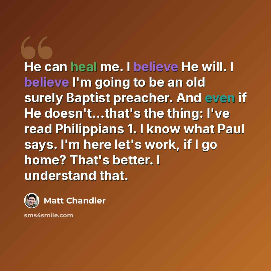 “He can heal me. I believe He will. I believe I'm going to be an old surely Baptist preacher. And even if He doesn't...that's the thing: I've read Philippians 1. I know what Paul says. I'm here let's work, if I go home? That's better. I understand that.” quote by Matt Chandler