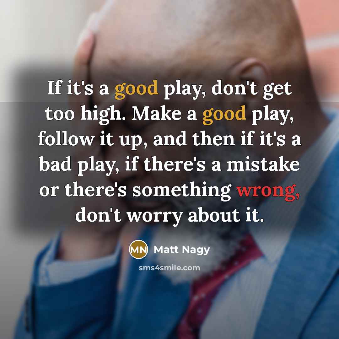“If it's a good play, don't get too high. Make a good play, follow it up, and then if it's a bad play, if there's a mistake or there's something wrong, don't worry about it.” quote by Matt Nagy