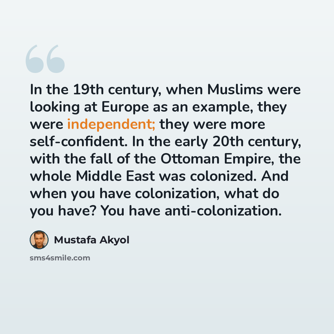 “In the 19th century, when Muslims were looking at Europe as an example, they were independent; they were more self-confident. In the early 20th century, with the fall of the Ottoman Empire, the whole Middle East was colonized. And when you have colonization, what do you have? You have…” quote by Mustafa Akyol