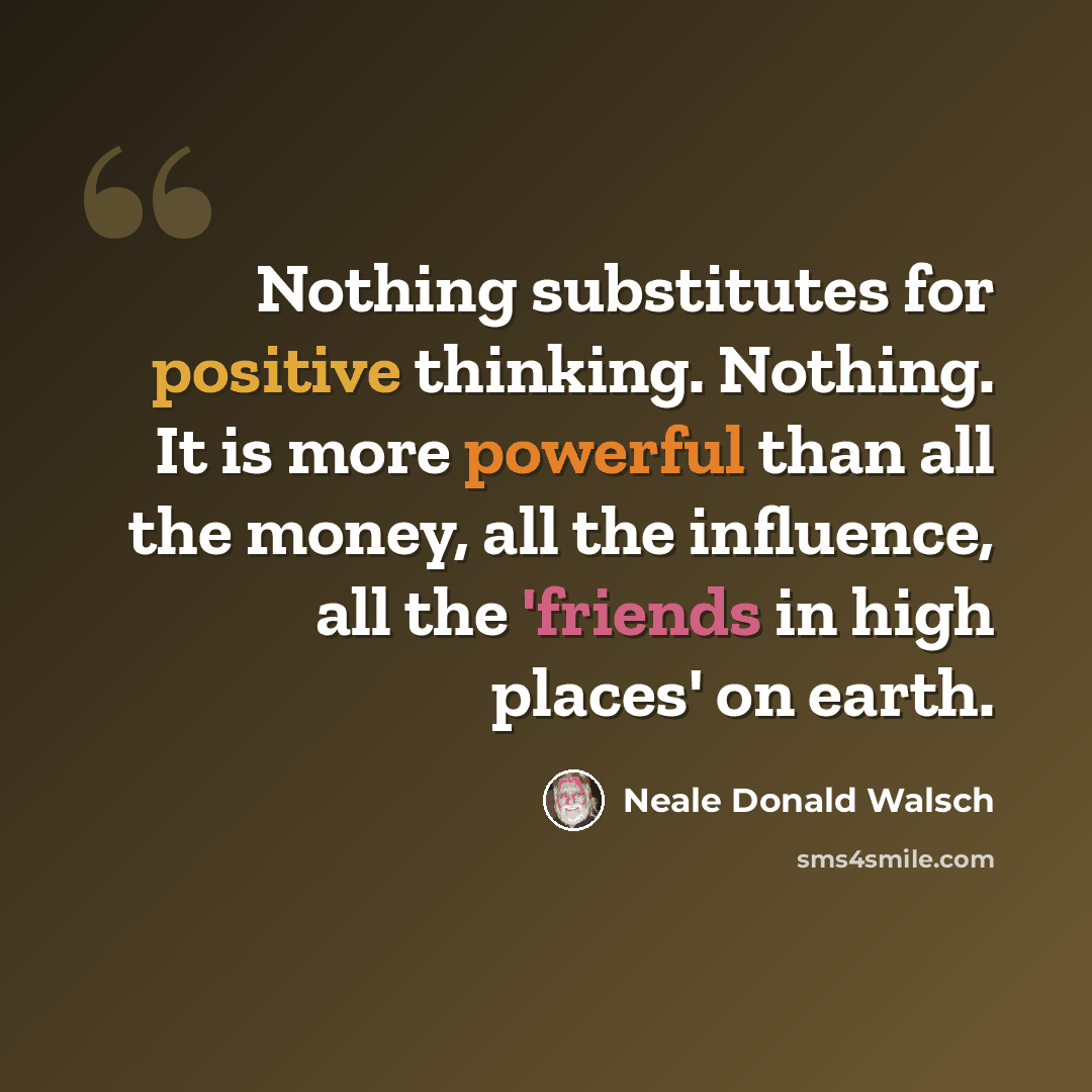 “Nothing substitutes for positive thinking. Nothing. It is more powerful than all the money, all the influence, all the 'friends in high places' on earth.” quote by Neale Donald Walsch