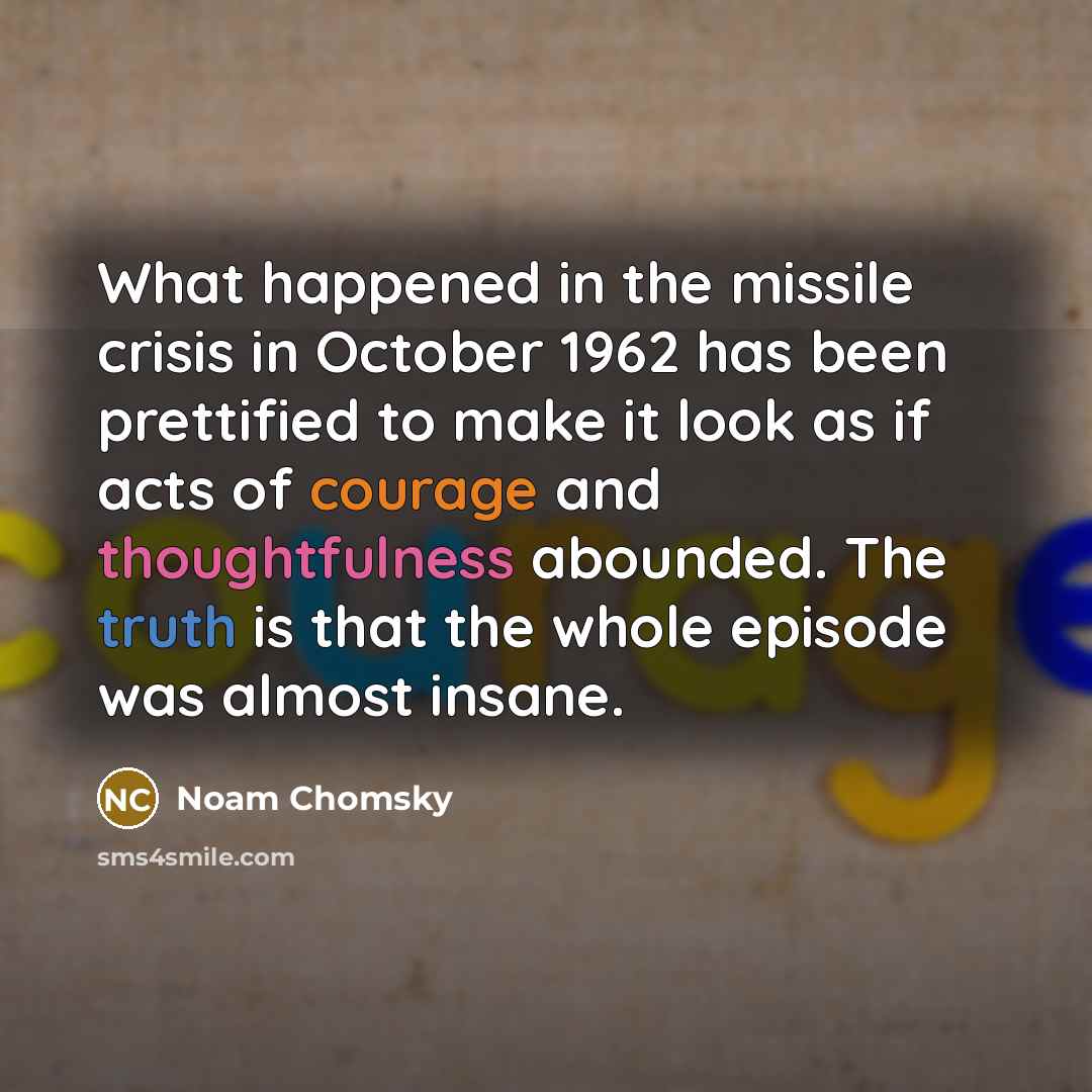 “What happened in the missile crisis in October 1962 has been prettified to make it look as if acts of courage and thoughtfulness abounded. The truth is that the whole episode was almost insane.” quote by Noam Chomsky