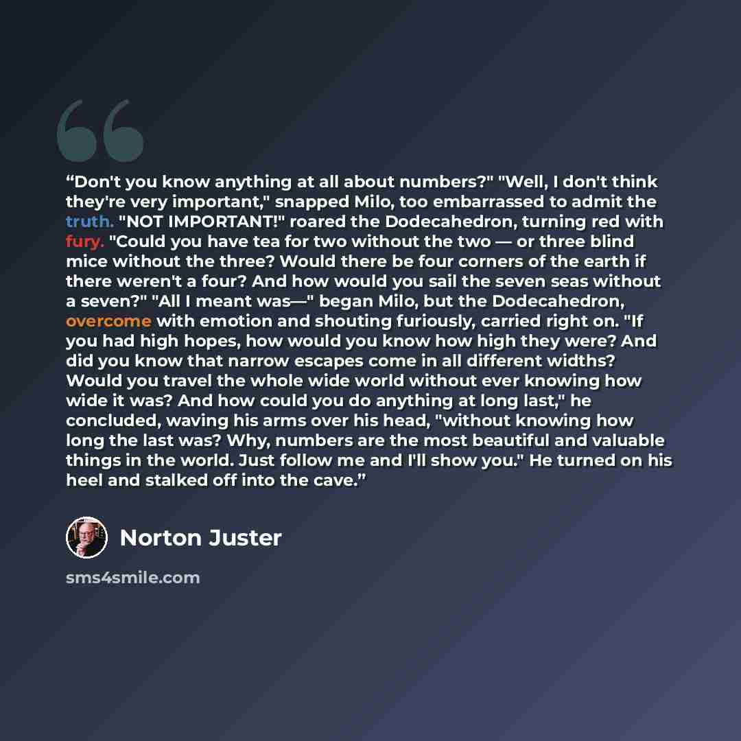 “Don't you know anything at all about numbers?" "Well, I don't think they're very important," snapped Milo, too embarrassed to admit the truth. "NOT IMPORTANT!" roared the Dodecahedron, turning red with fury. "Could you have tea for two without the two — or three blind mice without the three? Would…” quote by Norton Juster