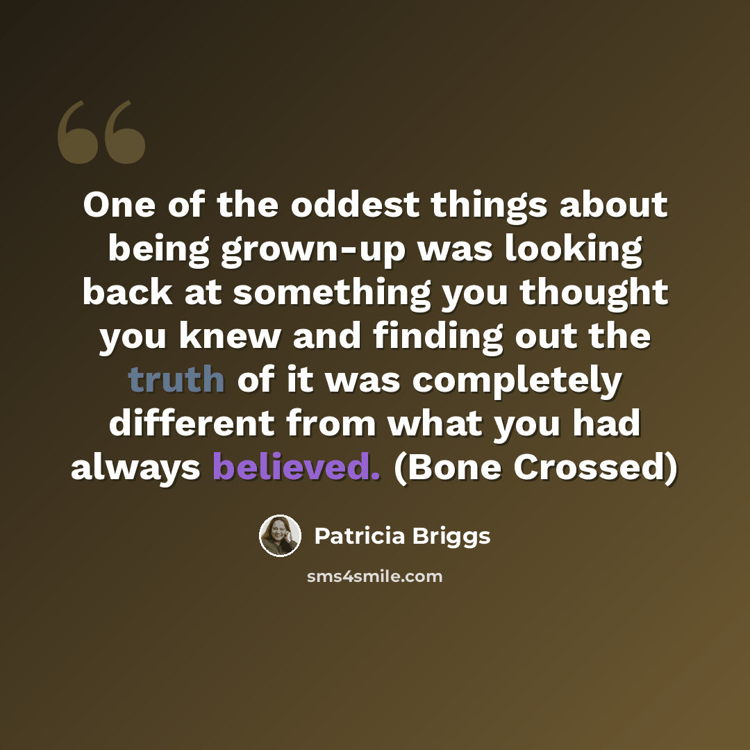 “One of the oddest things about being grown-up was looking back at something you thought you knew and finding out the truth of it was completely different from what you had always believed. (Bone Crossed)” quote by Patricia Briggs