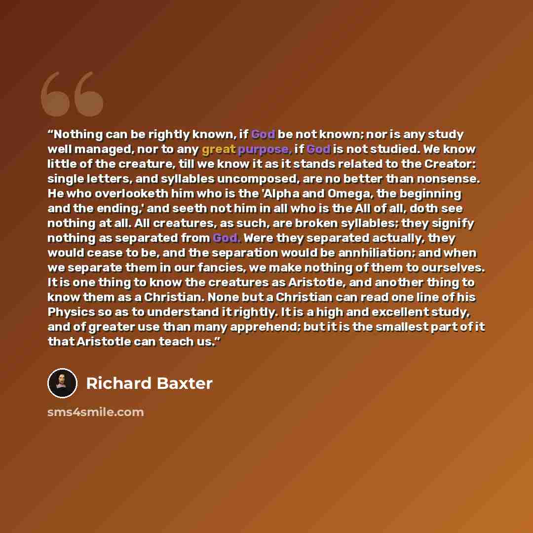 “Nothing can be rightly known, if God be not known; nor is any study well managed, nor to any great purpose, if God is not studied. We know little of the creature, till we know it as it stands related to the Creator: single letters, and syllables uncomposed, are no better than nonsense. He who…” quote by Richard Baxter