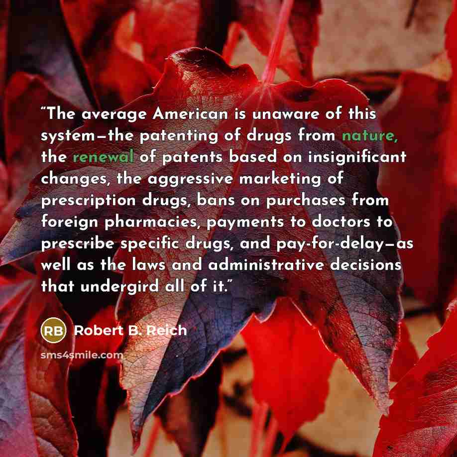 “The average American is unaware of this system—the patenting of drugs from nature, the renewal of patents based on insignificant changes, the aggressive marketing of prescription drugs, bans on purchases from foreign pharmacies, payments to doctors to prescribe specific drugs, and pay-for-delay—as…” quote by Robert B. Reich