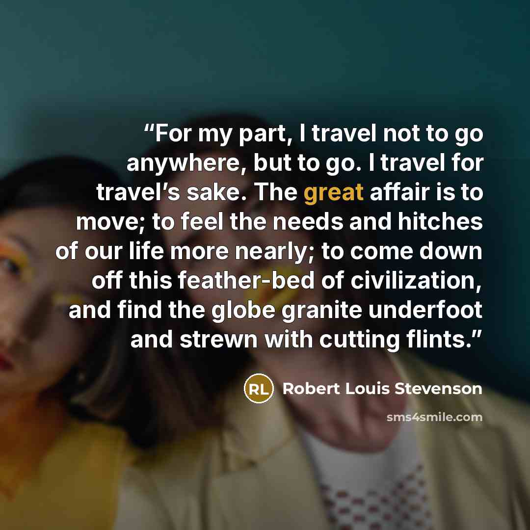 “For my part, I travel not to go anywhere, but to go. I travel for travel’s sake. The great affair is to move; to feel the needs and hitches of our life more nearly; to come down off this feather-bed of civilization, and find the globe granite underfoot and strewn with cutting flints.” quote by Robert Louis Stevenson