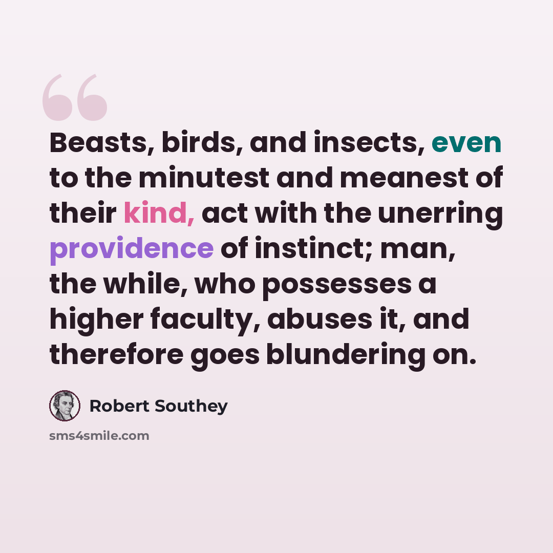 “Beasts, birds, and insects, even to the minutest and meanest of their kind, act with the unerring providence of instinct; man, the while, who possesses a higher faculty, abuses it, and therefore goes blundering on.” quote by Robert Southey