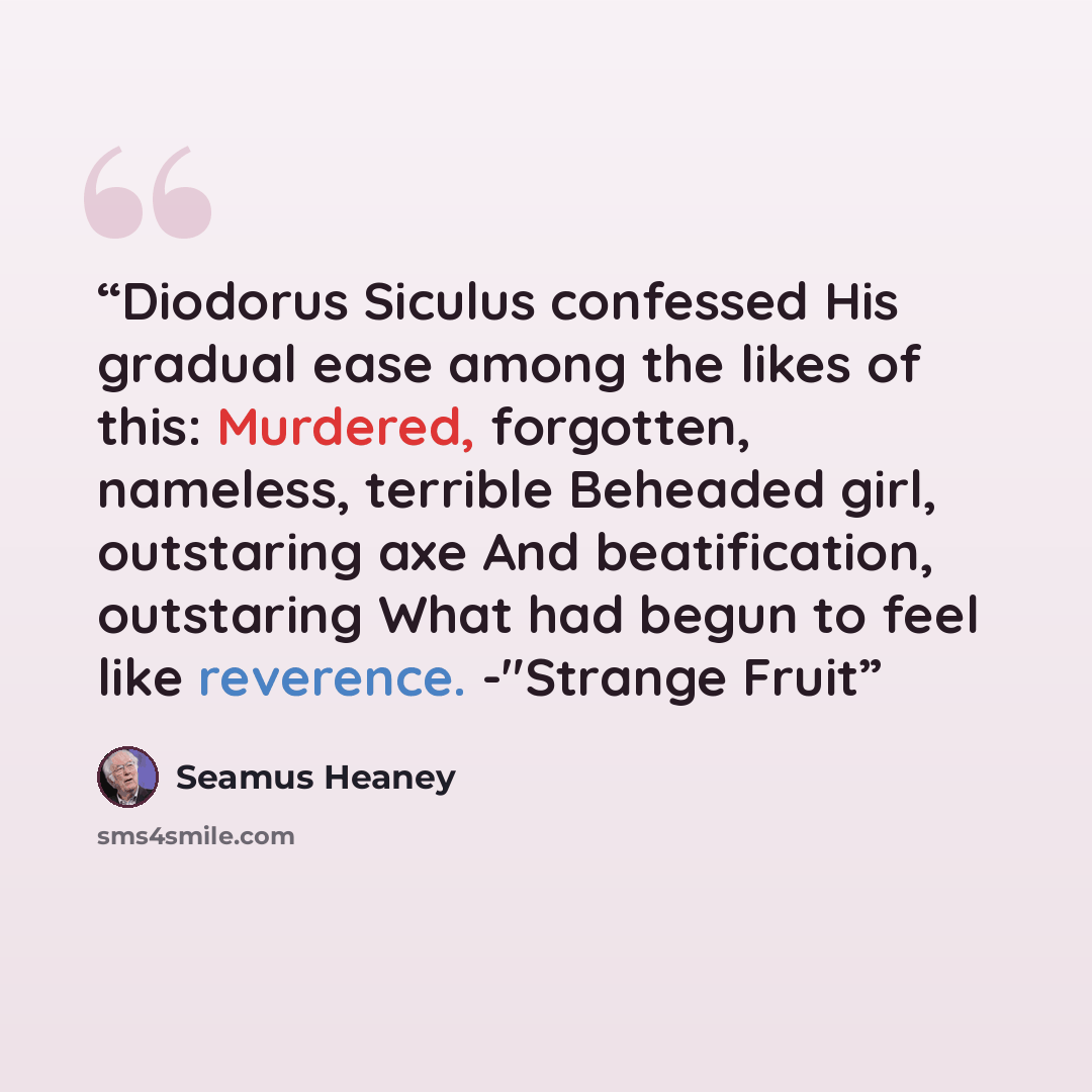 “Diodorus Siculus confessed His gradual ease among the likes of this: Murdered, forgotten, nameless, terrible Beheaded girl, outstaring axe And beatification, outstaring What had begun to feel like reverence. -"Strange Fruit” quote by Seamus Heaney
