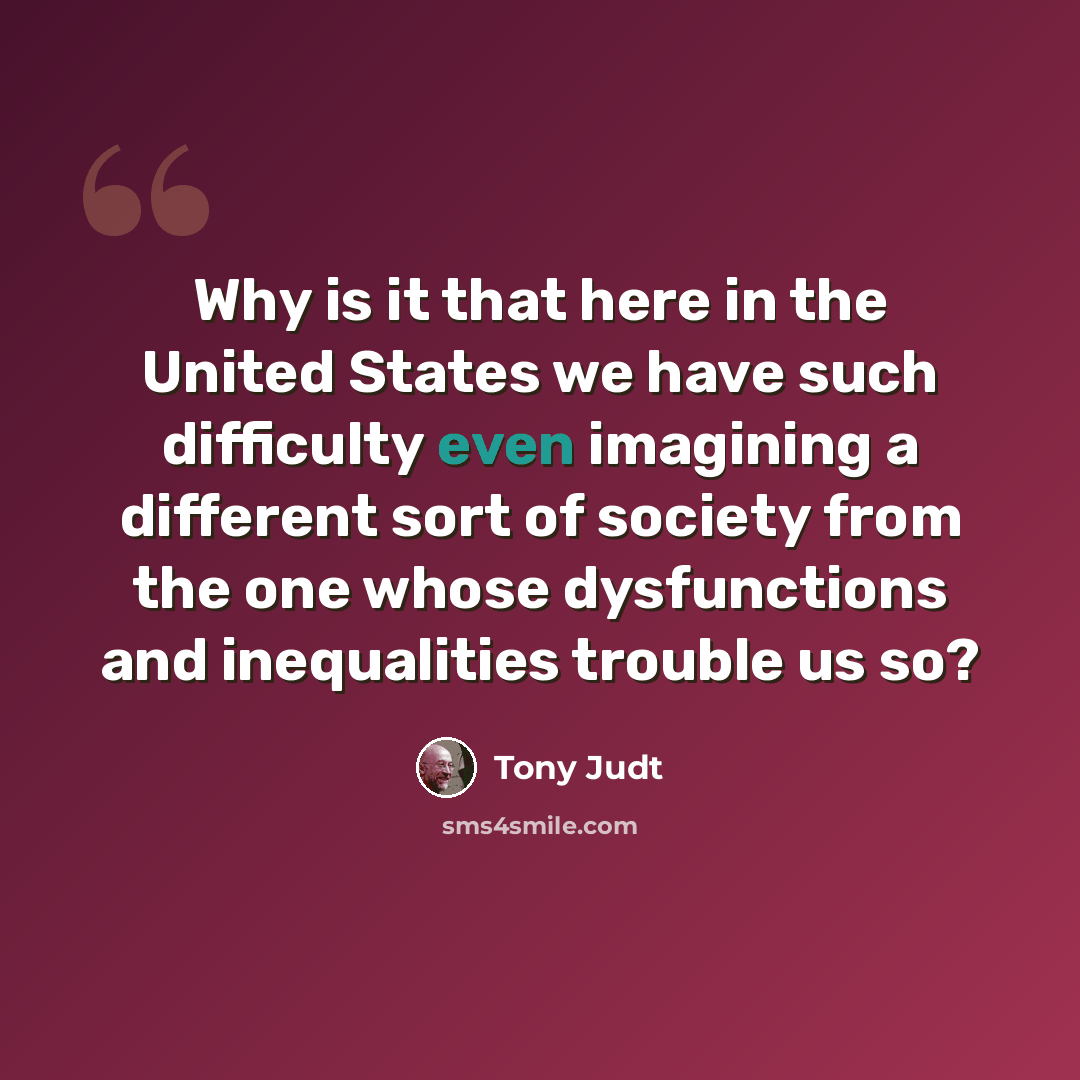 “Why is it that here in the United States we have such difficulty even imagining a different sort of society from the one whose dysfunctions and inequalities trouble us so?” quote by Tony Judt