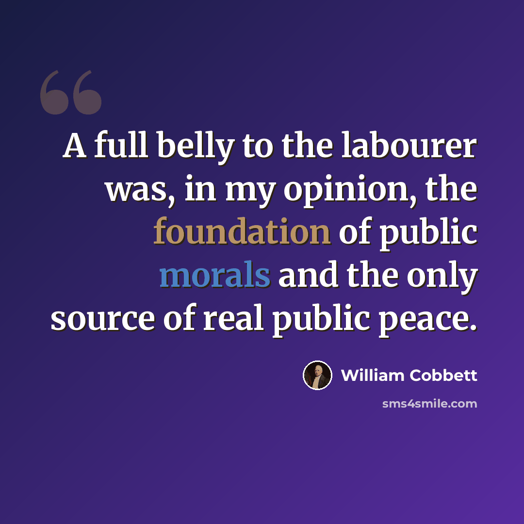 “A full belly to the labourer was, in my opinion, the foundation of public morals and the only source of real public peace.” quote by William Cobbett