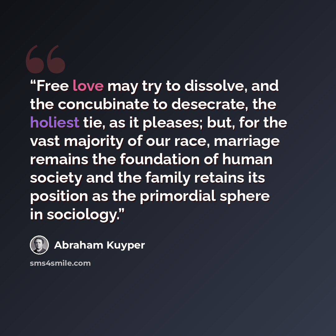 “Free love may try to dissolve, and the concubinate to desecrate, the holiest tie, as it pleases; but, for the vast majority of our race, marriage remains the foundation of human society and the family retains its position as the primordial sphere in sociology.” quote by Abraham Kuyper