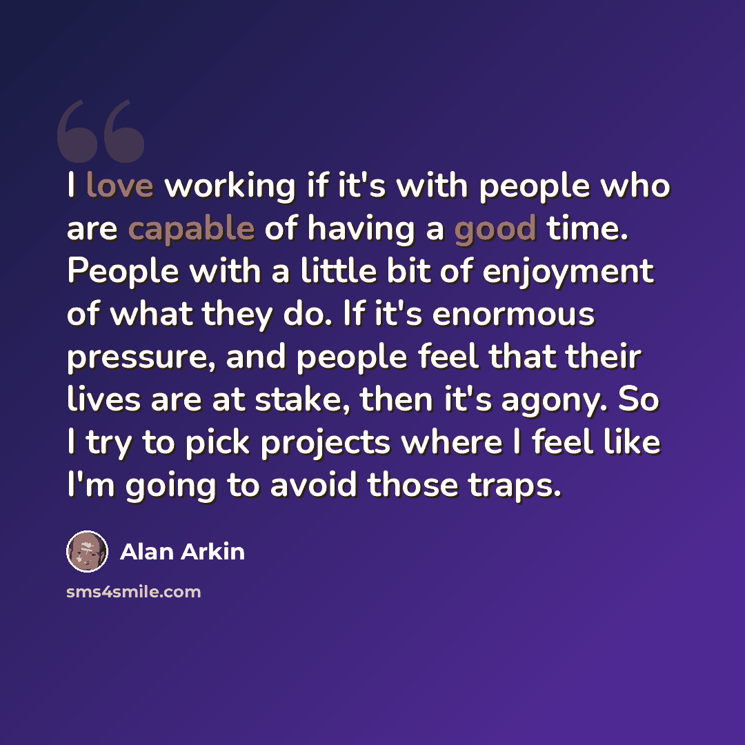 “I love working if it's with people who are capable of having a good time. People with a little bit of enjoyment of what they do. If it's enormous pressure, and people feel that their lives are at stake, then it's agony. So I try to pick projects where I feel like I'm going to avoid those traps.” quote by Alan Arkin