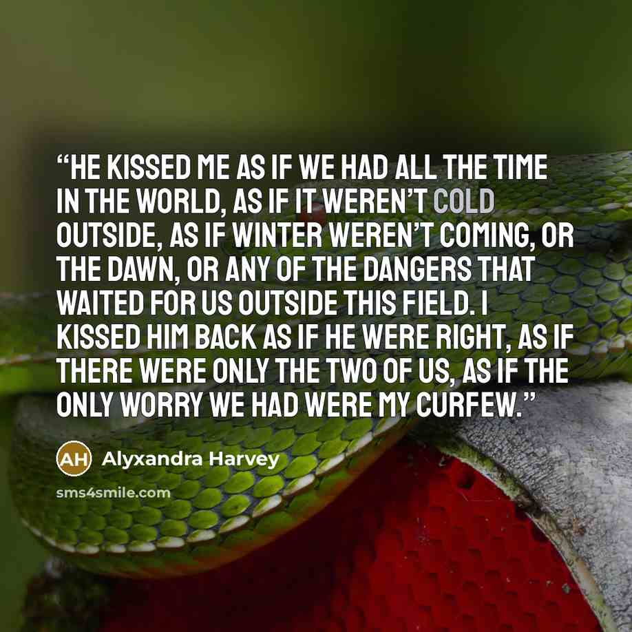 “He kissed me as if we had all the time in the world, as if it weren’t cold outside, as if winter weren’t coming, or the dawn, or any of the dangers that waited for us outside this field. I kissed him back as if he were right, as if there were only the two of us, as if the only worry we had were my…” quote by Alyxandra Harvey
