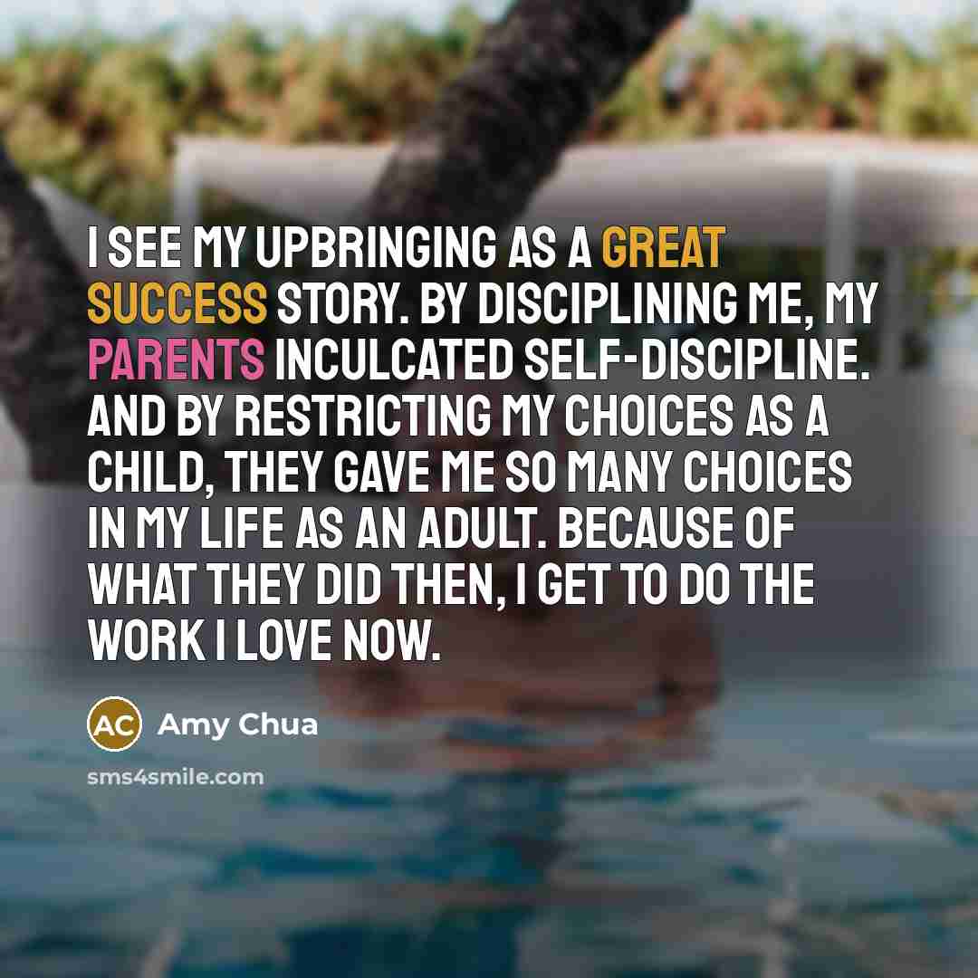 “I see my upbringing as a great success story. By disciplining me, my parents inculcated self-discipline. And by restricting my choices as a child, they gave me so many choices in my life as an adult. Because of what they did then, I get to do the work I love now.” quote by Amy Chua