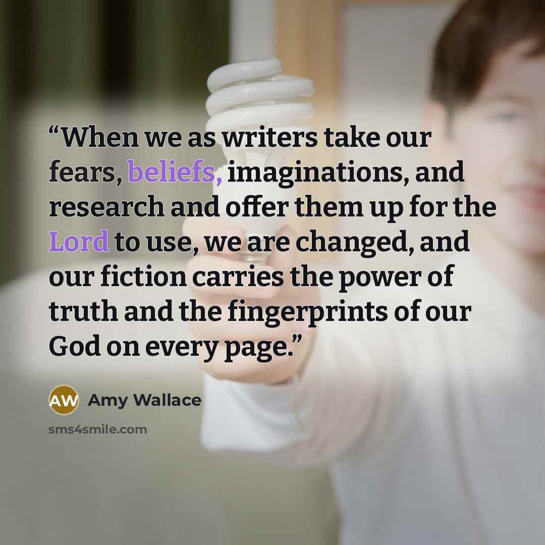 “When we as writers take our fears, beliefs, imaginations, and research and offer them up for the Lord to use, we are changed, and our fiction carries the power of truth and the fingerprints of our God on every page.” quote by Amy Wallace