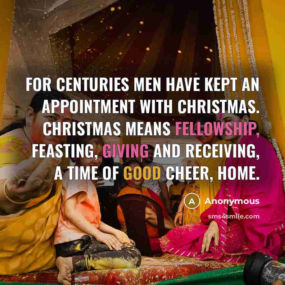 “For centuries men have kept an appointment with Christmas. Christmas means fellowship, feasting, giving and receiving, a time of good cheer, home.” quote by Anonymous