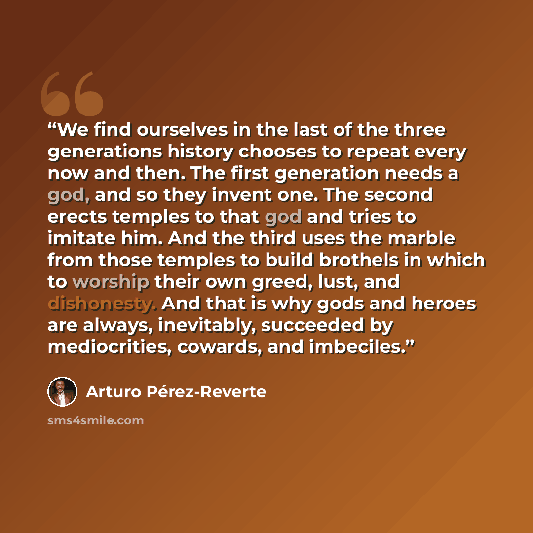 “We find ourselves in the last of the three generations history chooses to repeat every now and then. The first generation needs a god, and so they invent one. The second erects temples to that god and tries to imitate him. And the third uses the marble from those temples to build brothels in which…” quote by Arturo Pérez-Reverte
