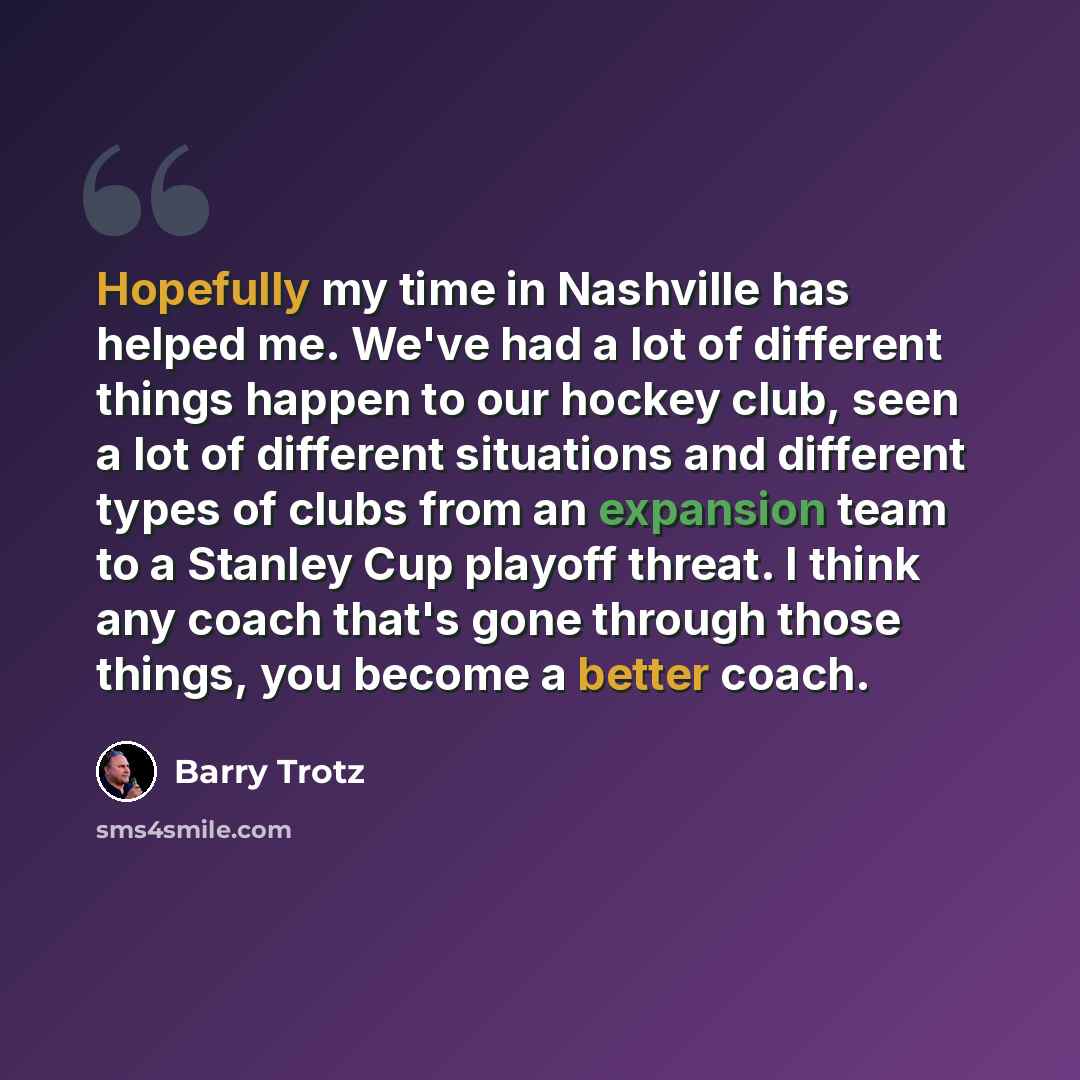 “Hopefully my time in Nashville has helped me. We've had a lot of different things happen to our hockey club, seen a lot of different situations and different types of clubs from an expansion team to a Stanley Cup playoff threat. I think any coach that's gone through those things, you become a…” quote by Barry Trotz